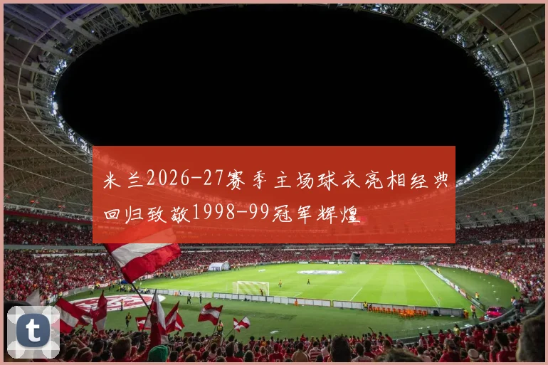 米兰2026-27赛季主场球衣亮相经典回归致敬1998-99冠军辉煌