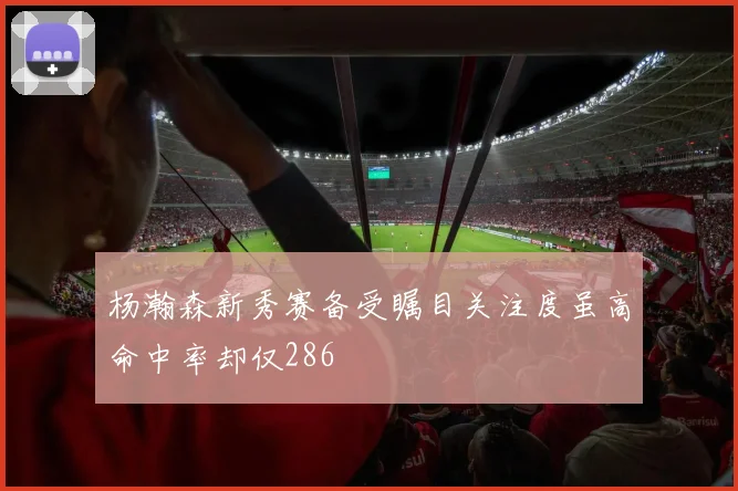 杨瀚森新秀赛备受瞩目关注度虽高命中率却仅286