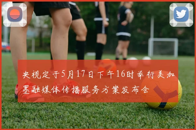 央视定于5月17日下午16时举行美加墨融媒体传播服务方案发布会
