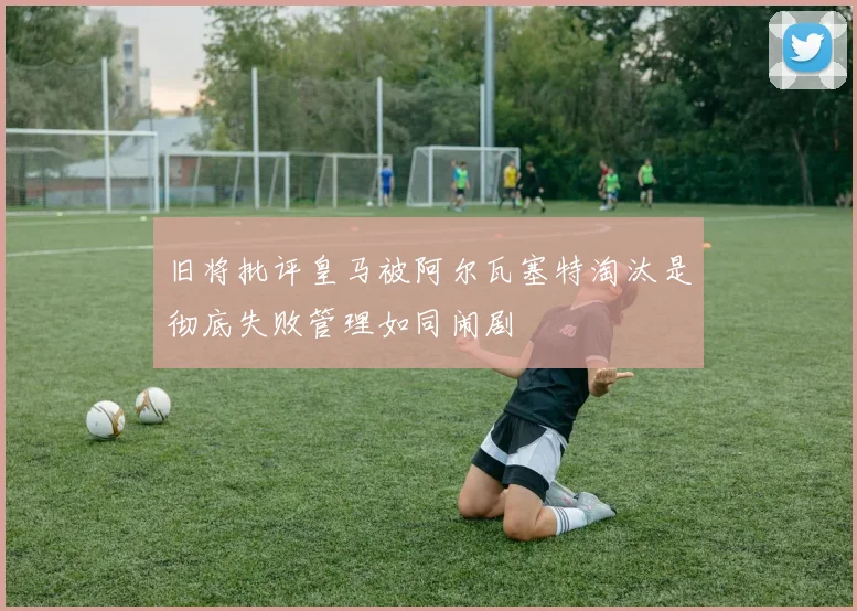 旧将批评皇马被阿尔瓦塞特淘汰是彻底失败管理如同闹剧