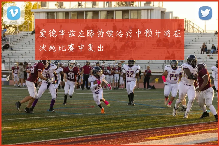 爱德华兹左膝持续治疗中预计将在次轮比赛中复出