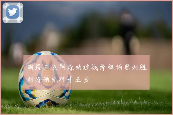明晨三点阿森纳迎战降级伯恩利胜利将领先对手五分