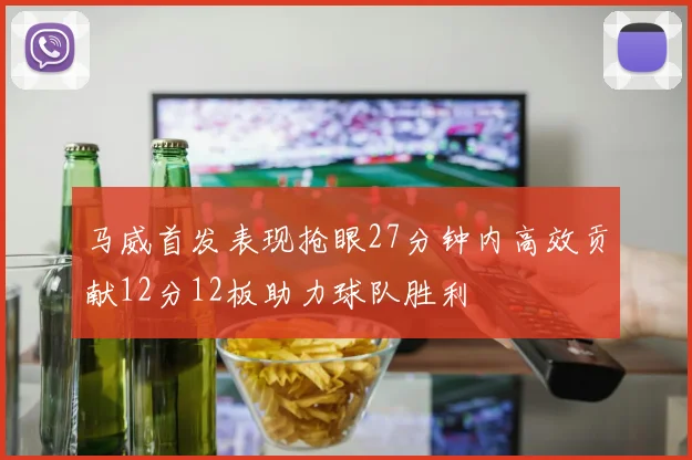 马威首发表现抢眼27分钟内高效贡献12分12板助力球队胜利