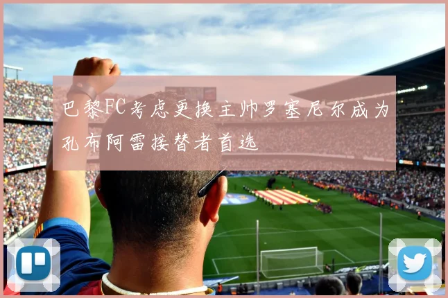 巴黎FC考虑更换主帅罗塞尼尔成为孔布阿雷接替者首选