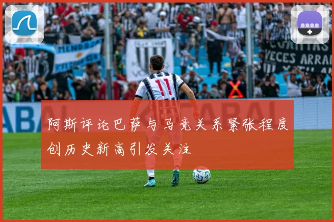 阿斯评论巴萨与马竞关系紧张程度创历史新高引发关注
