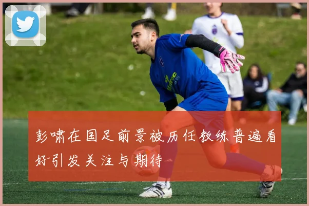 彭啸在国足前景被历任教练普遍看好引发关注与期待
