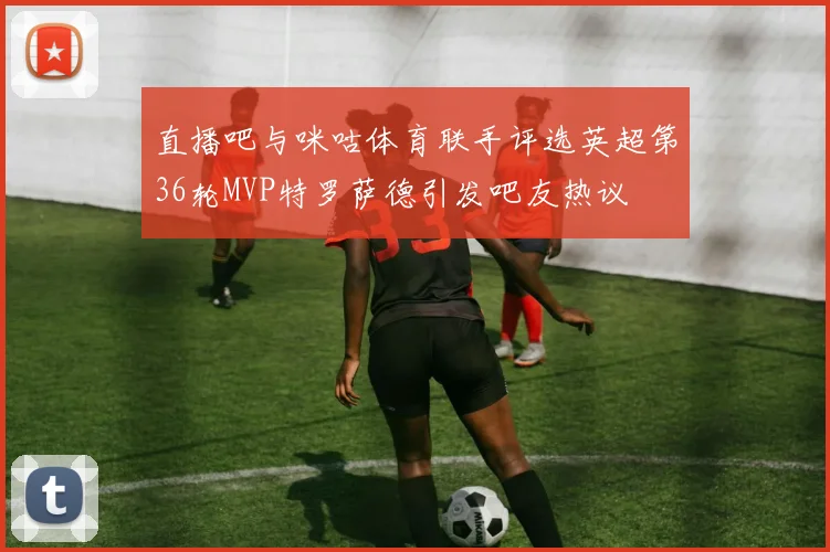 直播吧与咪咕体育联手评选英超第36轮MVP特罗萨德引发吧友热议