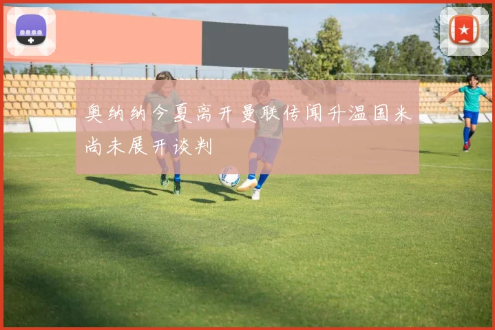奥纳纳今夏离开曼联传闻升温国米尚未展开谈判