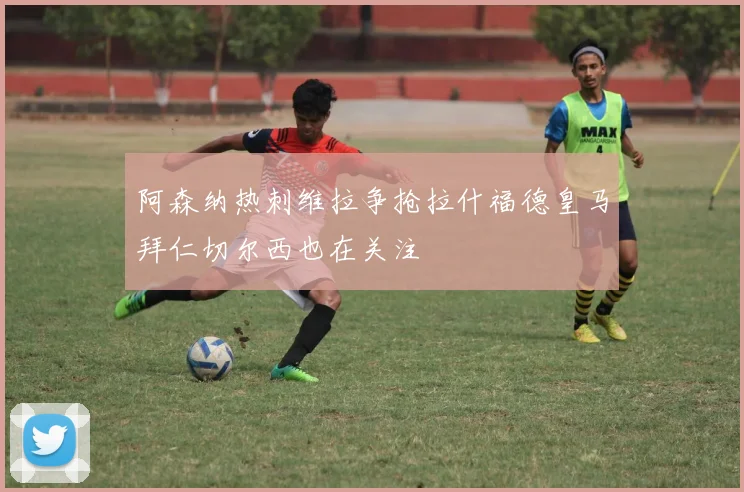 阿森纳热刺维拉争抢拉什福德皇马拜仁切尔西也在关注