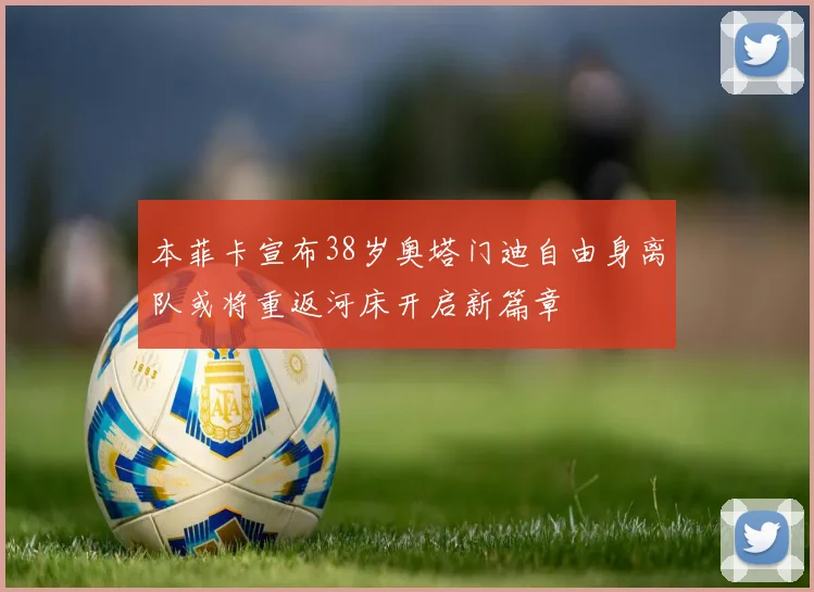 本菲卡宣布38岁奥塔门迪自由身离队或将重返河床开启新篇章